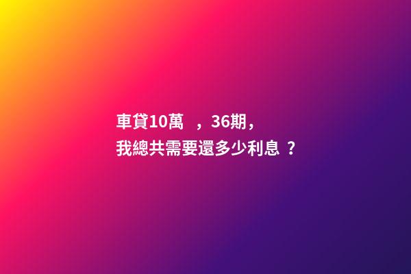 車貸10萬，36期，我總共需要還多少利息？